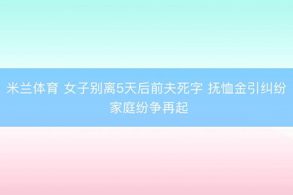 米兰体育 女子别离5天后前夫死字 抚恤金引纠纷 家庭纷争再起