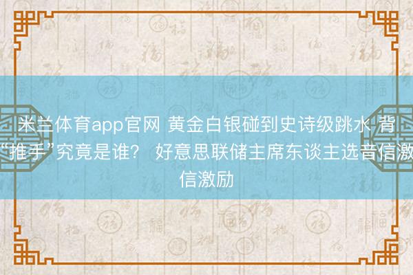 米兰体育app官网 黄金白银碰到史诗级跳水 背后“推手”究竟是谁？ 好意思联储主席东谈主选音信激励