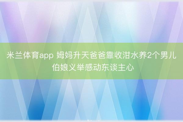 米兰体育app 姆妈升天爸爸靠收泔水养2个男儿 伯娘义举感动东谈主心