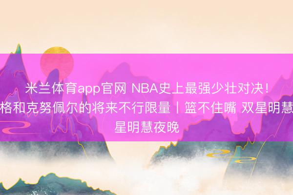 米兰体育app官网 NBA史上最强少壮对决！弗拉格和克努佩尔的将来不行限量丨篮不住嘴 双星明慧夜晚