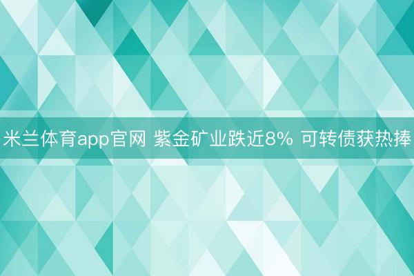 米兰体育app官网 紫金矿业跌近8% 可转债获热捧