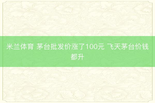 米兰体育 茅台批发价涨了100元 飞天茅台价钱都升