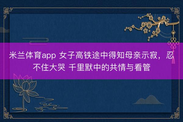 米兰体育app 女子高铁途中得知母亲示寂,忍不住大哭 千里默中的共情与看管