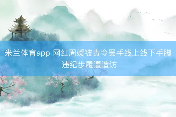 米兰体育app 网红周媛被责令罢手线上线下手脚 违纪步履遭造访