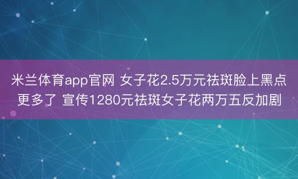 米兰体育app官网 女子花2.5万元祛斑脸上黑点更多了 宣传1280元祛斑女子花两万五反加剧