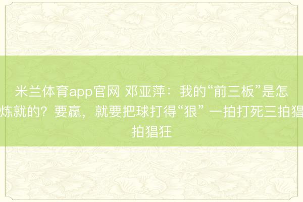 米兰体育app官网 邓亚萍：我的“前三板”是怎么炼就的？要赢，就要把球打得“狠” 一拍打死三拍猖狂