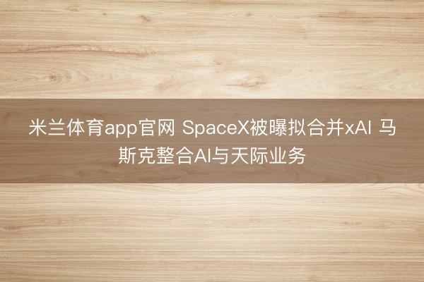 米兰体育app官网 SpaceX被曝拟合并xAI 马斯克整合AI与天际业务