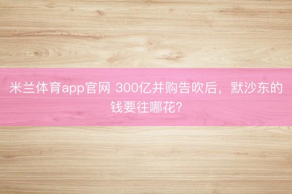 米兰体育app官网 300亿并购告吹后，默沙东的钱要往哪花？