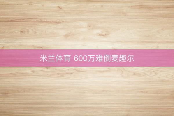 米兰体育 600万难倒麦趣尔