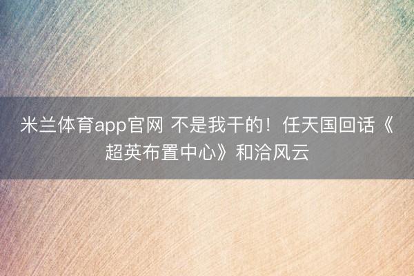 米兰体育app官网 不是我干的！任天国回话《超英布置中心》和洽风云