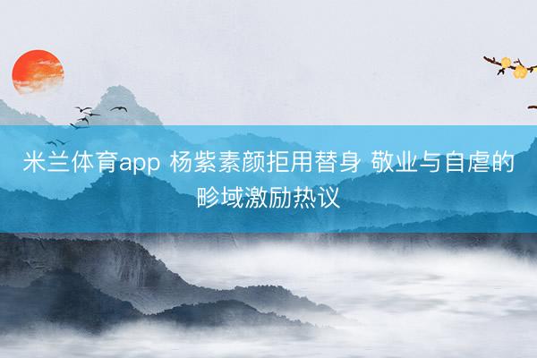 米兰体育app 杨紫素颜拒用替身 敬业与自虐的畛域激励热议