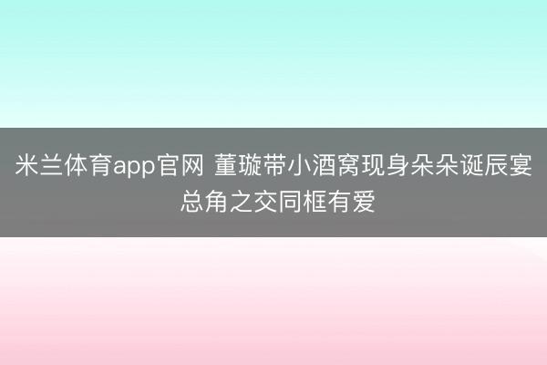 米兰体育app官网 董璇带小酒窝现身朵朵诞辰宴 总角之交同框有爱