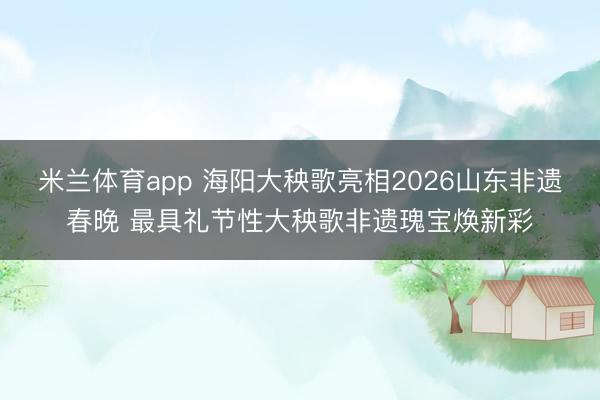 米兰体育app 海阳大秧歌亮相2026山东非遗春晚 最具礼节性大秧歌非遗瑰宝焕新彩