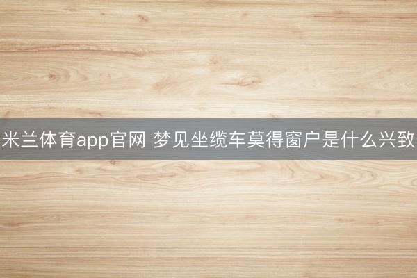 米兰体育app官网 梦见坐缆车莫得窗户是什么兴致