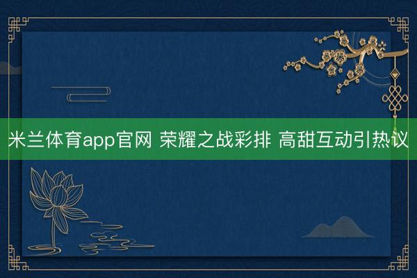 米兰体育app官网 荣耀之战彩排 高甜互动引热议