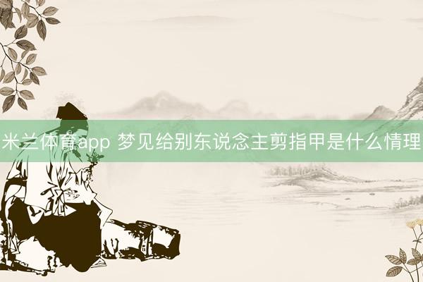 米兰体育app 梦见给别东说念主剪指甲是什么情理