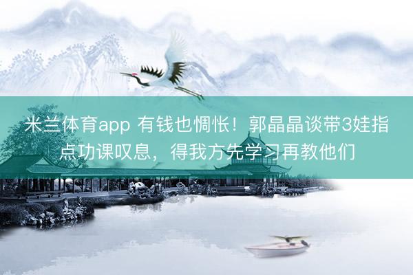 米兰体育app 有钱也惆怅！郭晶晶谈带3娃指点功课叹息，得我方先学习再教他们