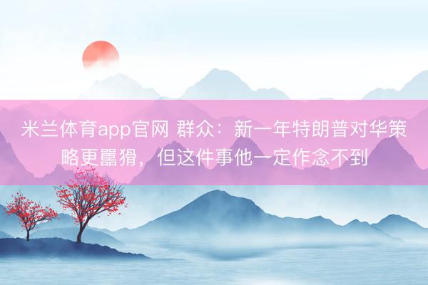 米兰体育app官网 群众：新一年特朗普对华策略更嚚猾，但这件事他一定作念不到