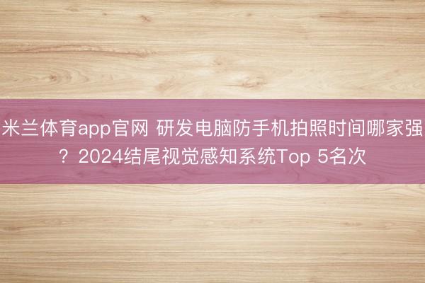 米兰体育app官网 研发电脑防手机拍照时间哪家强?2024结尾视觉感知系统Top 5名次