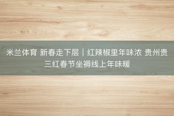 米兰体育 新春走下层｜红辣椒里年味浓 贵州贵三红春节坐褥线上年味暖