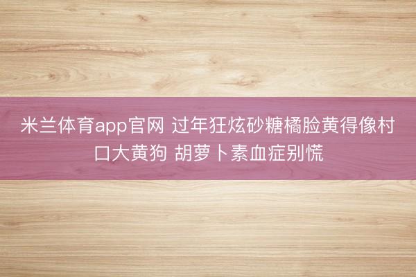 米兰体育app官网 过年狂炫砂糖橘脸黄得像村口大黄狗 胡萝卜素血症别慌