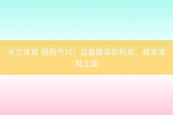 米兰体育 锅断气对!这盘酸菜炒粉皮,越家常越上面