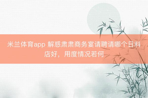 米兰体育app 解惑肃肃商务宴请聘请哪个日料店好，用度情况若何