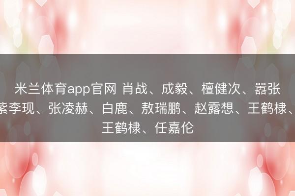 米兰体育app官网 肖战、成毅、檀健次、嚣张男、杨紫李现、张凌赫、白鹿、敖瑞鹏、赵露想、王鹤棣、任嘉伦