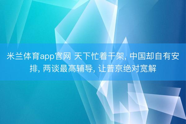 米兰体育app官网 天下忙着干架， 中国却自有安排， 两谈最高辅导， 让普京绝对宽解
