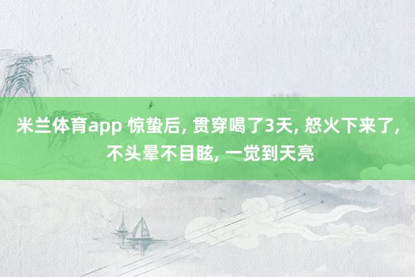 米兰体育app 惊蛰后， 贯穿喝了3天， 怒火下来了， 不头晕不目眩， 一觉到天亮