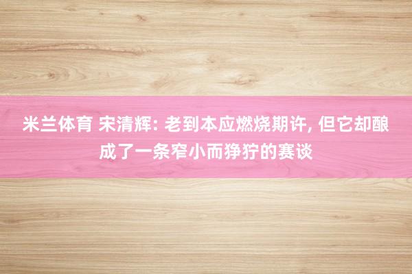 米兰体育 宋清辉: 老到本应燃烧期许, 但它却酿成了一条窄小而狰狞的赛谈