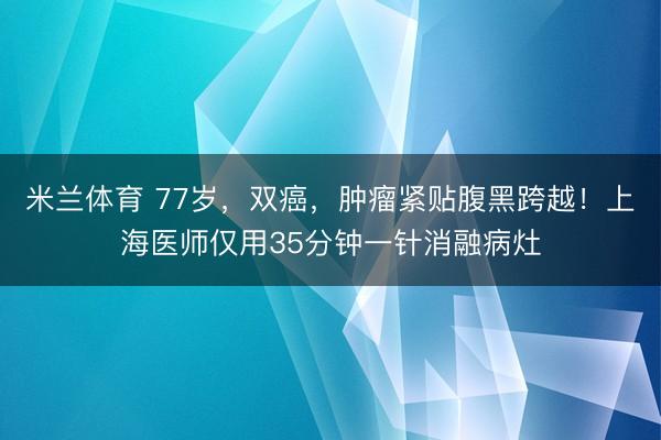 米兰体育 77岁，双癌，肿瘤紧贴腹黑跨越！上海医师仅用35分钟一针消融病灶