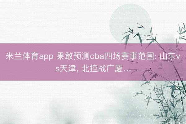 米兰体育app 果敢预测cba四场赛事范围: 山东vs天津， 北控战广厦…