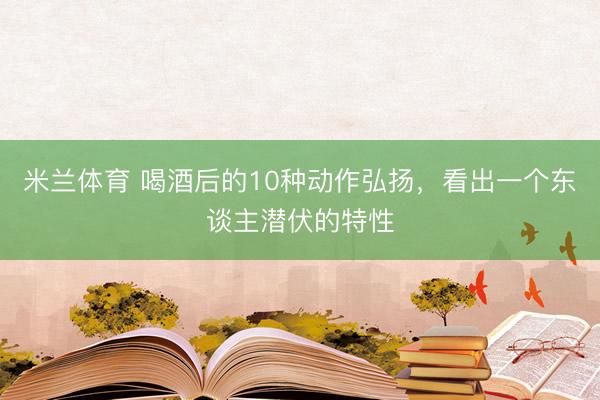 米兰体育 喝酒后的10种动作弘扬，看出一个东谈主潜伏的特性