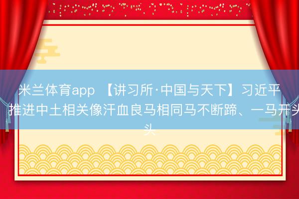 米兰体育app 【讲习所·中国与天下】习近平：推进中土相关像汗血良马相同马不断蹄、一马开头