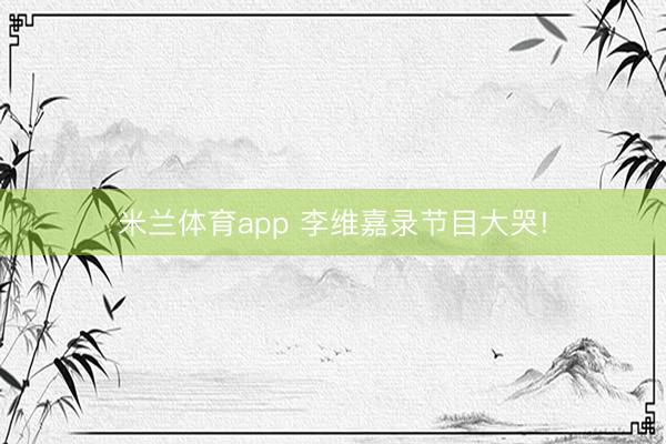 米兰体育app 李维嘉录节目大哭!