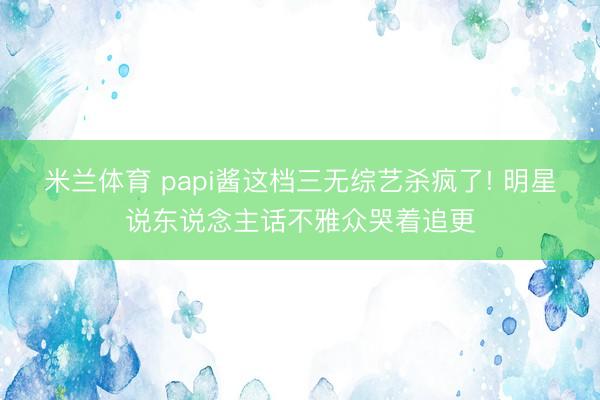 米兰体育 papi酱这档三无综艺杀疯了! 明星说东说念主话不雅众哭着追更