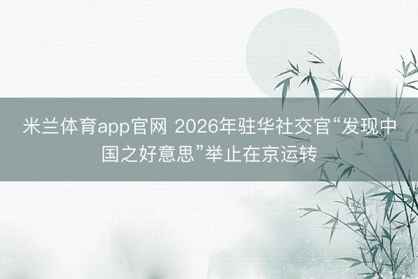 米兰体育app官网 2026年驻华社交官“发现中国之好意思”举止在京运转