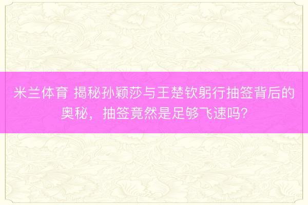 米兰体育 揭秘孙颖莎与王楚钦躬行抽签背后的奥秘，抽签竟然是足够飞速吗？