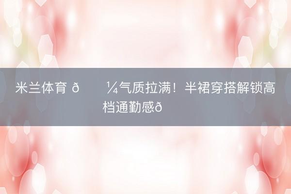 米兰体育 💼气质拉满！半裙穿搭解锁高档通勤感💙