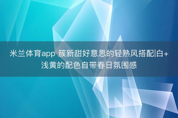 米兰体育app 簇新甜好意思的轻熟风搭配|白+浅黄的配色自带春日氛围感