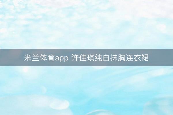 米兰体育app 许佳琪纯白抹胸连衣裙
