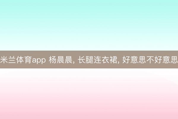 米兰体育app 杨晨晨, 长腿连衣裙, 好意思不好意思