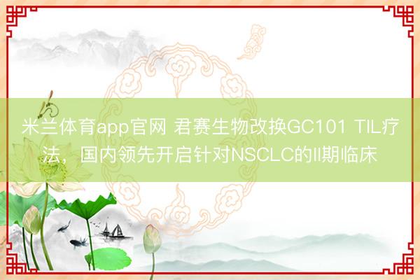 米兰体育app官网 君赛生物改换GC101 TIL疗法，国内领先开启针对NSCLC的II期临床