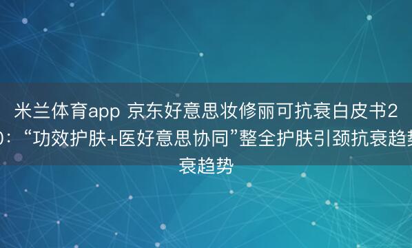 米兰体育app 京东好意思妆修丽可抗衰白皮书2.0：“功效护肤+医好意思协同”整全护肤引颈抗衰趋势