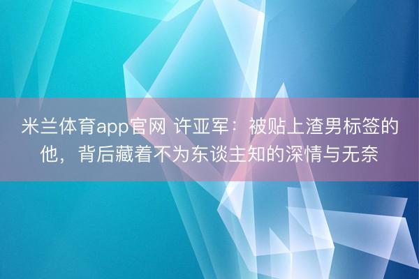 米兰体育app官网 许亚军：被贴上渣男标签的他，背后藏着不为东谈主知的深情与无奈