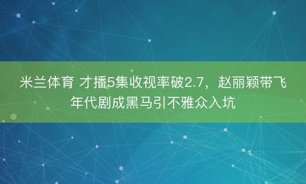 米兰体育 才播5集收视率破2.7，赵丽颖带飞年代剧成黑马引不雅众入坑