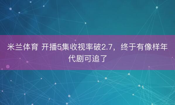 米兰体育 开播5集收视率破2.7，终于有像样年代剧可追了