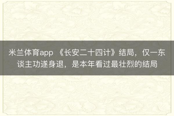 米兰体育app 《长安二十四计》结局,仅一东谈主功遂身退,是本年看过最壮烈的结局