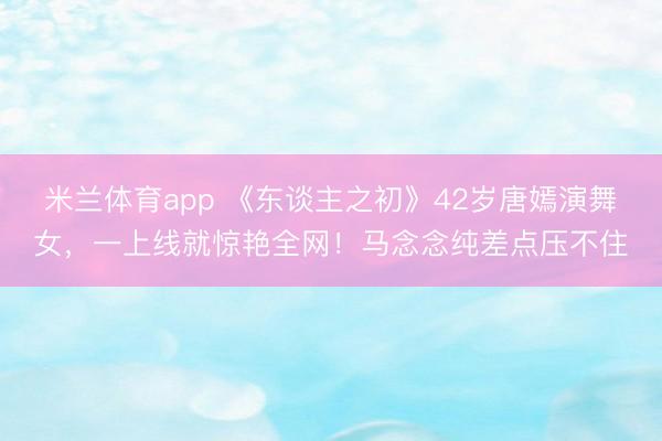 米兰体育app 《东谈主之初》42岁唐嫣演舞女，一上线就惊艳全网！马念念纯差点压不住